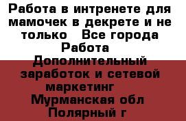 Работа в интренете для мамочек в декрете и не только - Все города Работа » Дополнительный заработок и сетевой маркетинг   . Мурманская обл.,Полярный г.